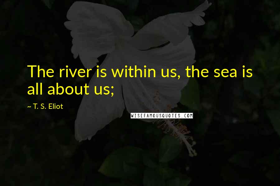 T. S. Eliot Quotes: The river is within us, the sea is all about us;