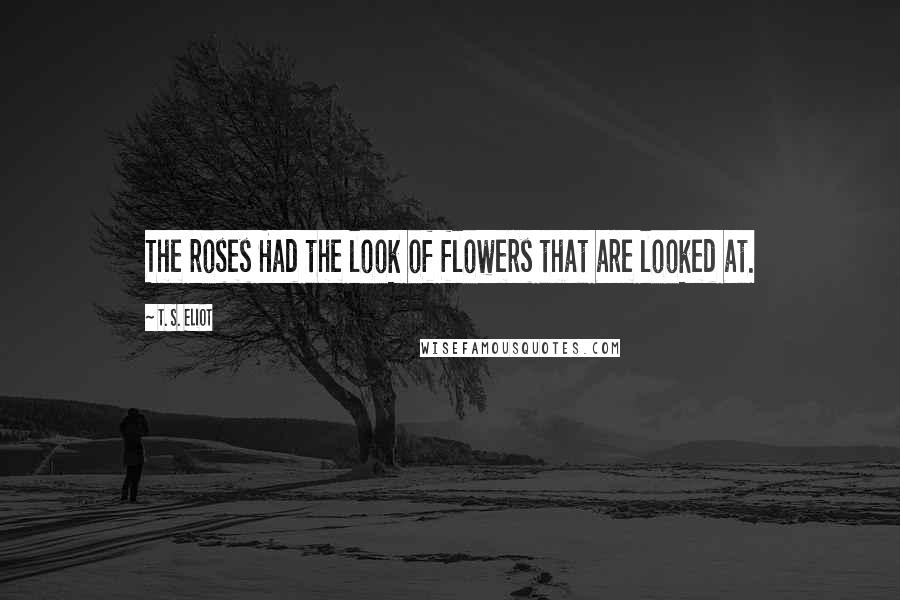 T. S. Eliot Quotes: The roses Had the look of flowers that are looked at.