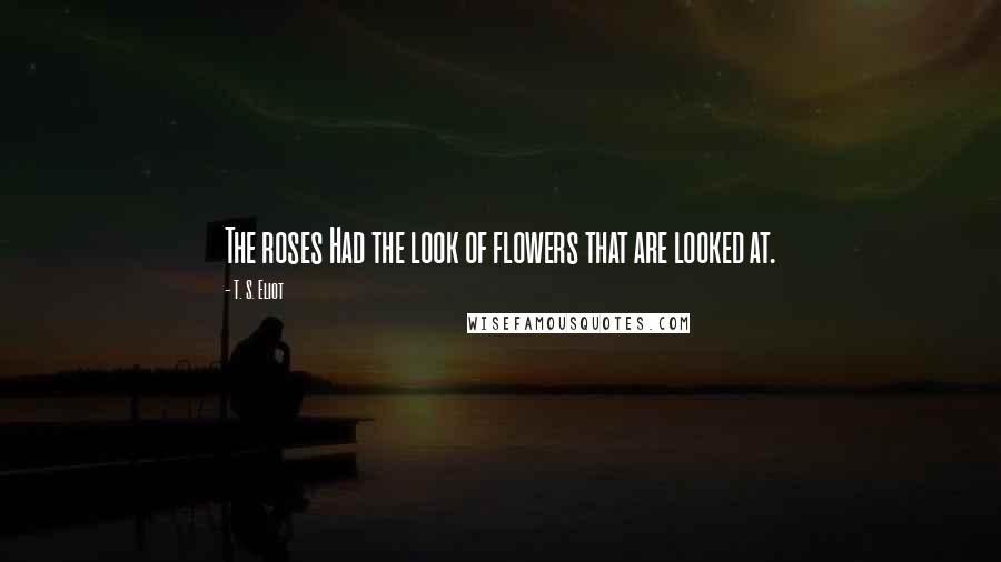 T. S. Eliot Quotes: The roses Had the look of flowers that are looked at.
