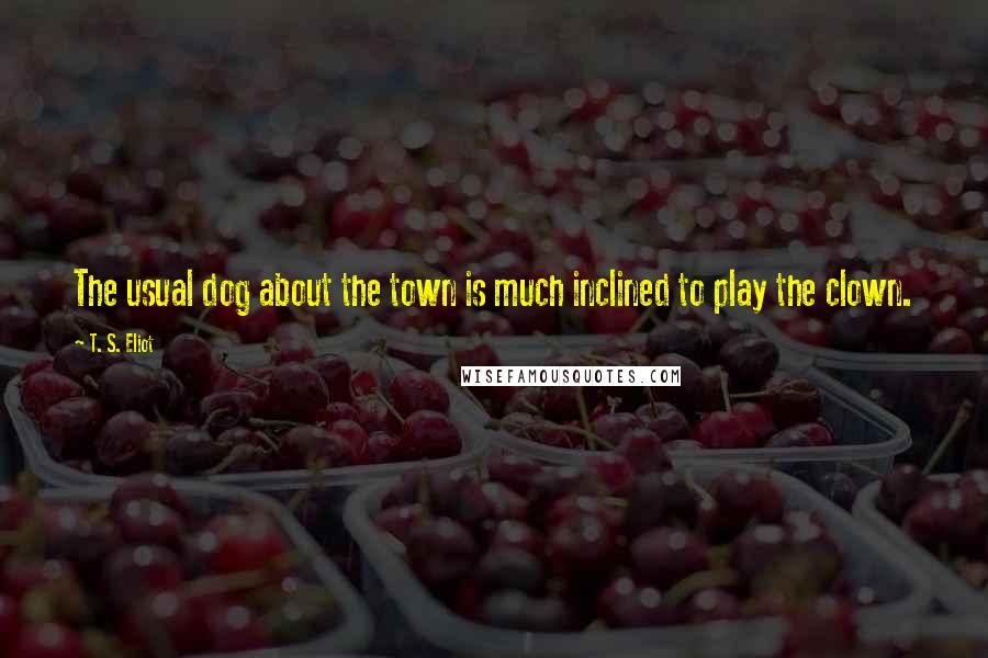 T. S. Eliot Quotes: The usual dog about the town is much inclined to play the clown.