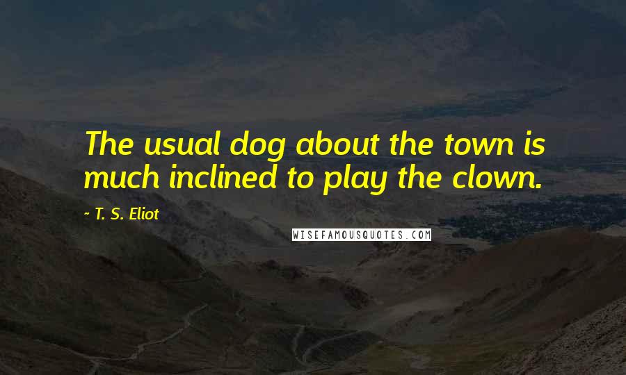 T. S. Eliot Quotes: The usual dog about the town is much inclined to play the clown.