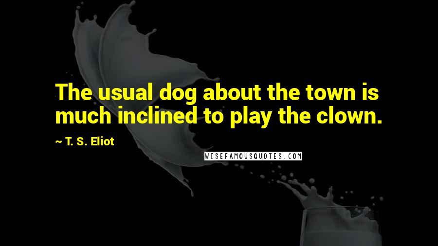 T. S. Eliot Quotes: The usual dog about the town is much inclined to play the clown.