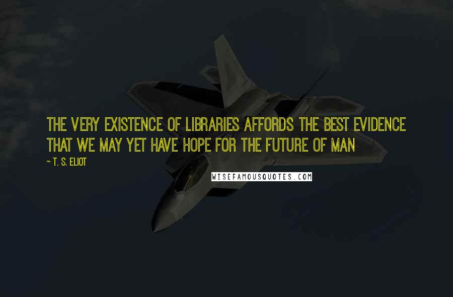 T. S. Eliot Quotes: The very existence of libraries affords the best evidence that we may yet have hope for the future of man