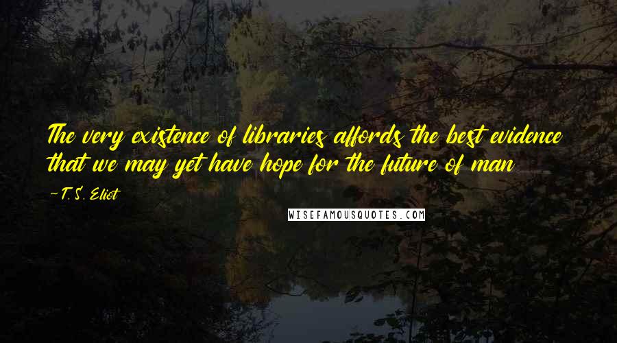 T. S. Eliot Quotes: The very existence of libraries affords the best evidence that we may yet have hope for the future of man