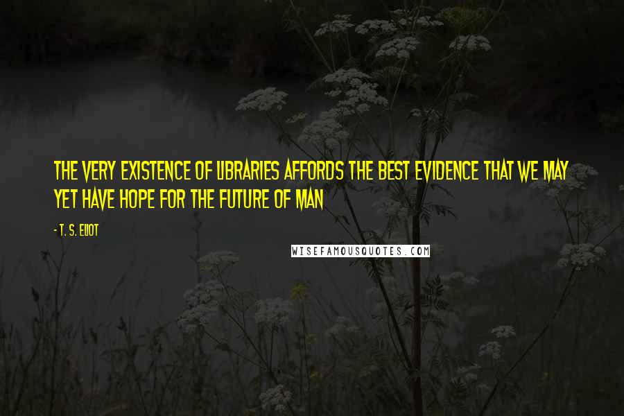 T. S. Eliot Quotes: The very existence of libraries affords the best evidence that we may yet have hope for the future of man