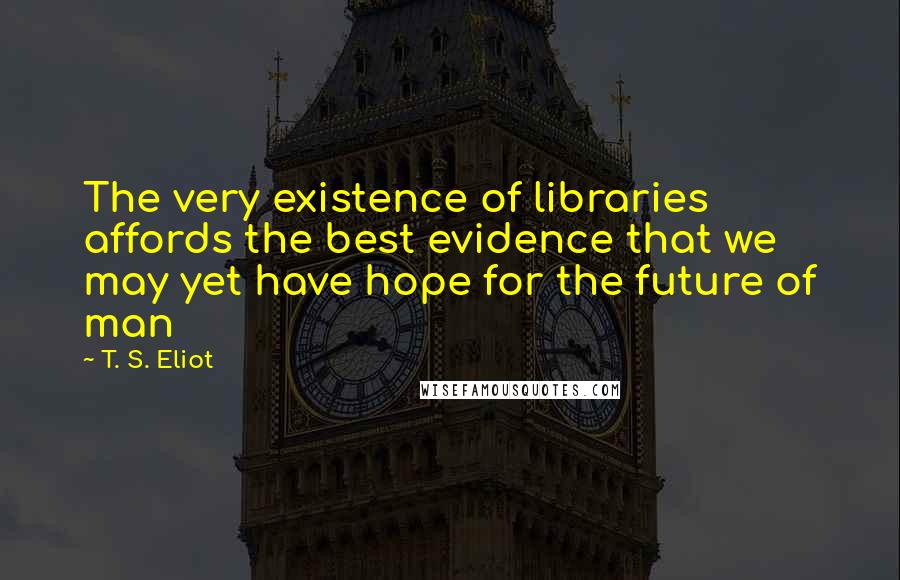 T. S. Eliot Quotes: The very existence of libraries affords the best evidence that we may yet have hope for the future of man