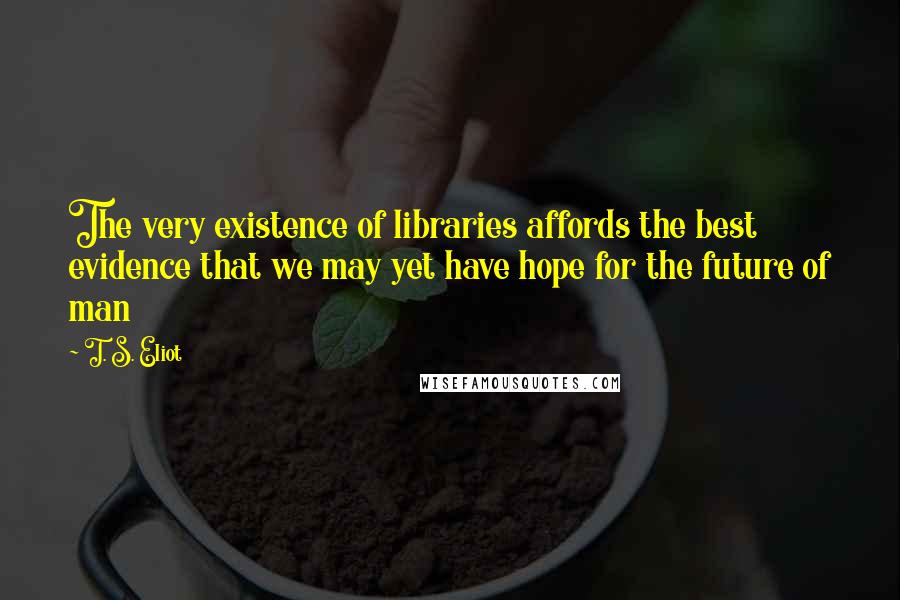 T. S. Eliot Quotes: The very existence of libraries affords the best evidence that we may yet have hope for the future of man