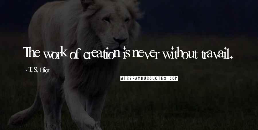 T. S. Eliot Quotes: The work of creation is never without travail.