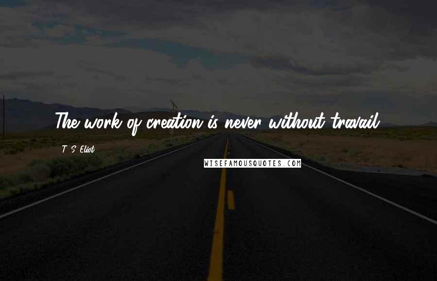 T. S. Eliot Quotes: The work of creation is never without travail.