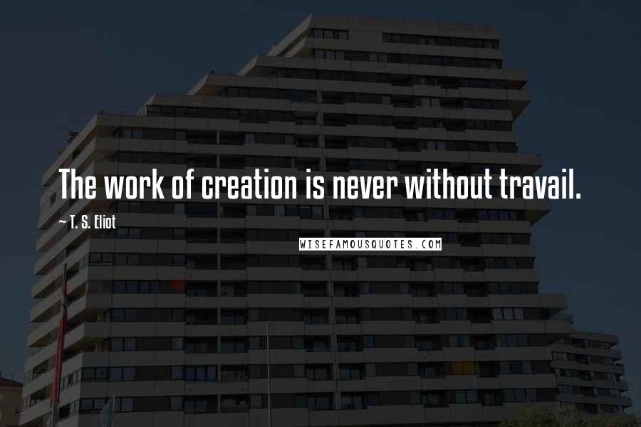 T. S. Eliot Quotes: The work of creation is never without travail.