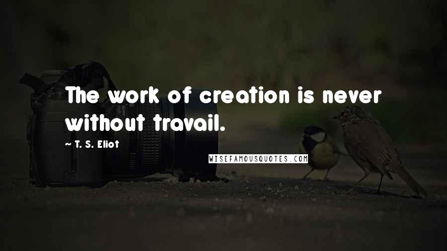 T. S. Eliot Quotes: The work of creation is never without travail.