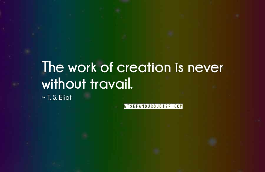 T. S. Eliot Quotes: The work of creation is never without travail.