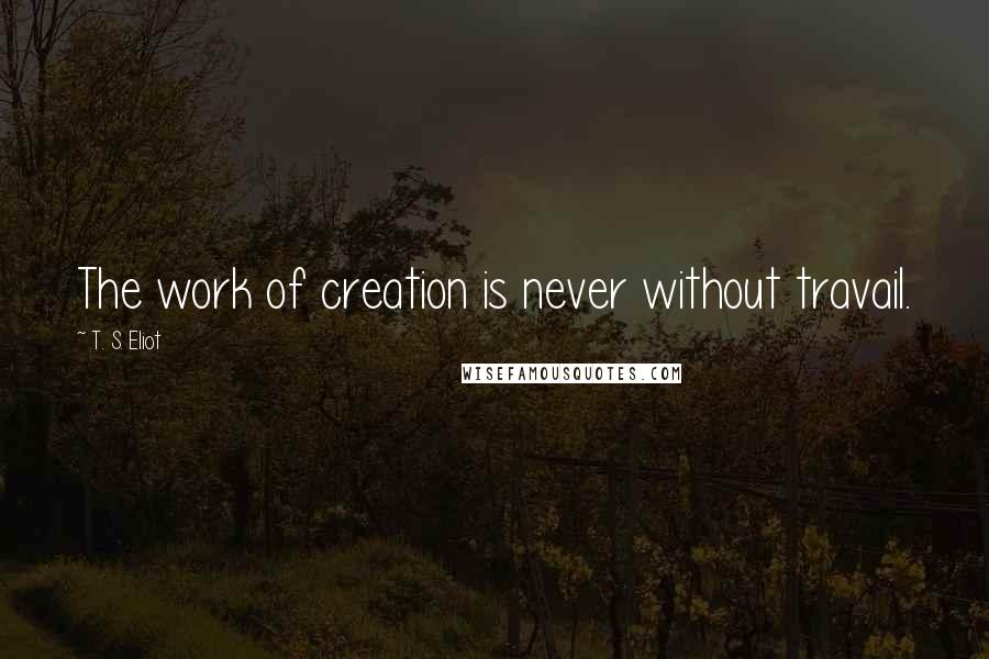 T. S. Eliot Quotes: The work of creation is never without travail.