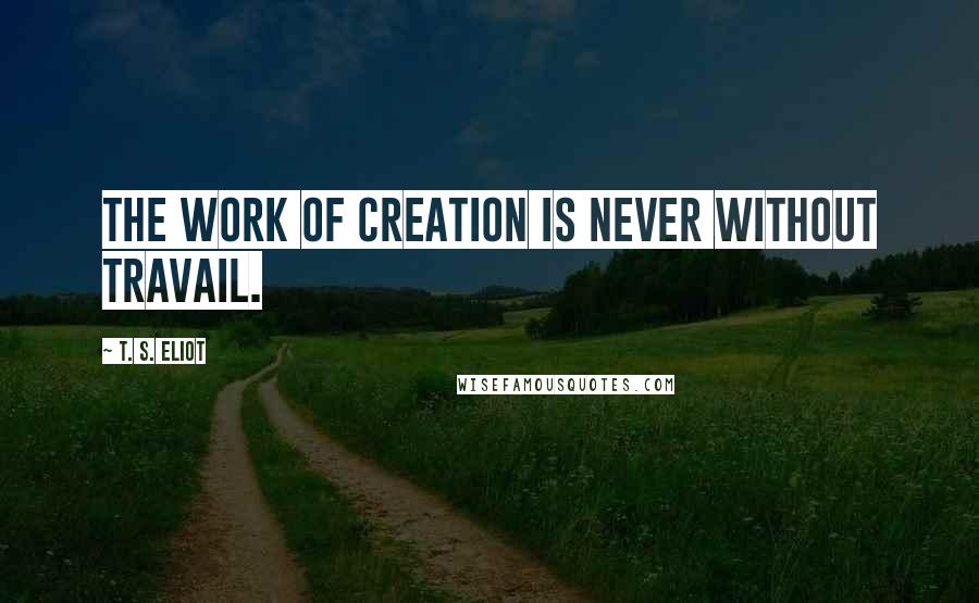 T. S. Eliot Quotes: The work of creation is never without travail.