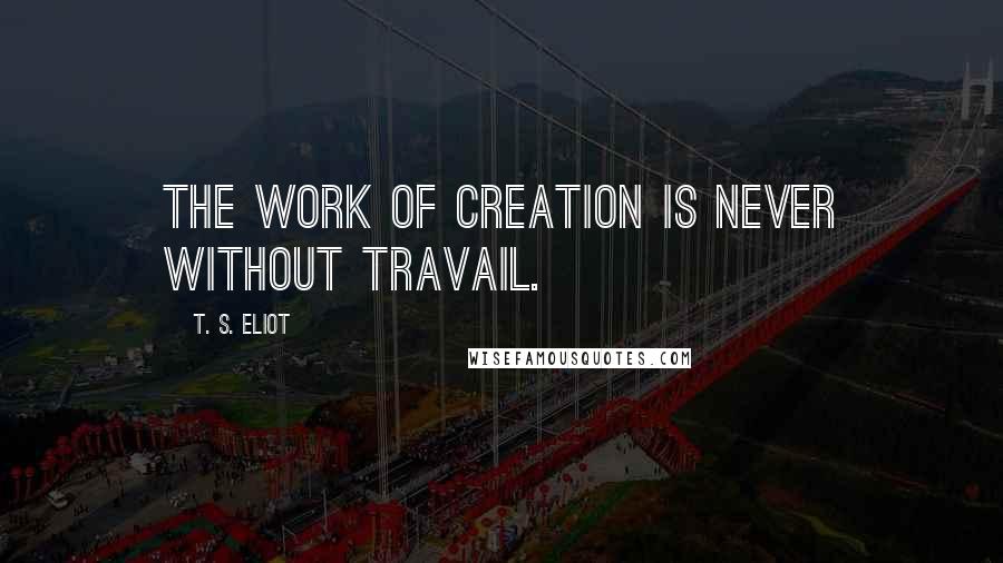 T. S. Eliot Quotes: The work of creation is never without travail.