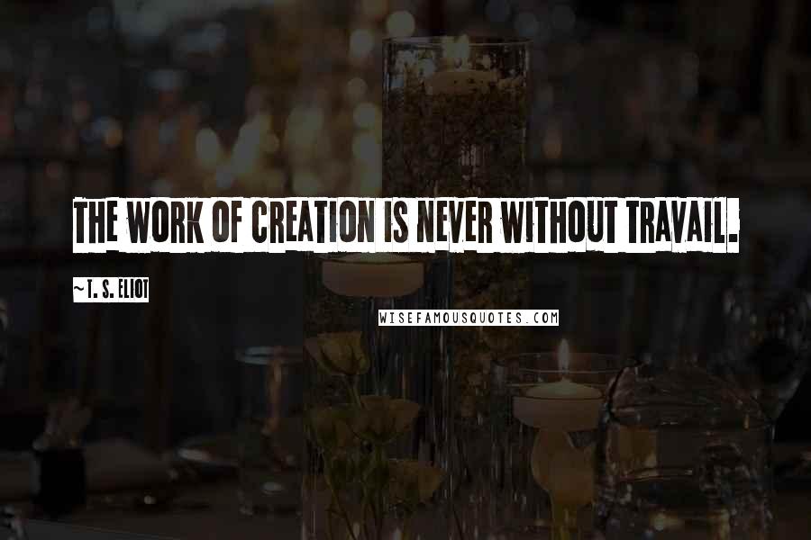 T. S. Eliot Quotes: The work of creation is never without travail.