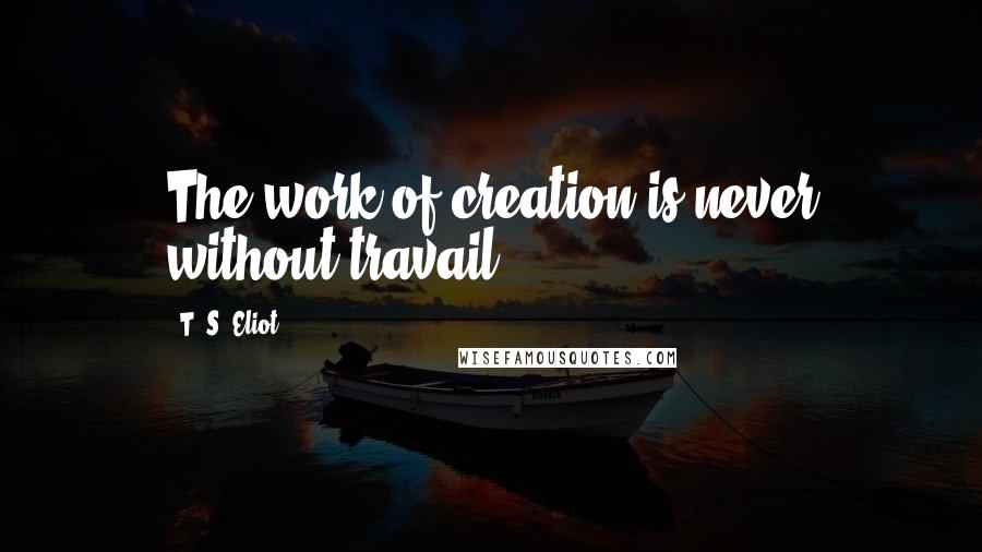 T. S. Eliot Quotes: The work of creation is never without travail.