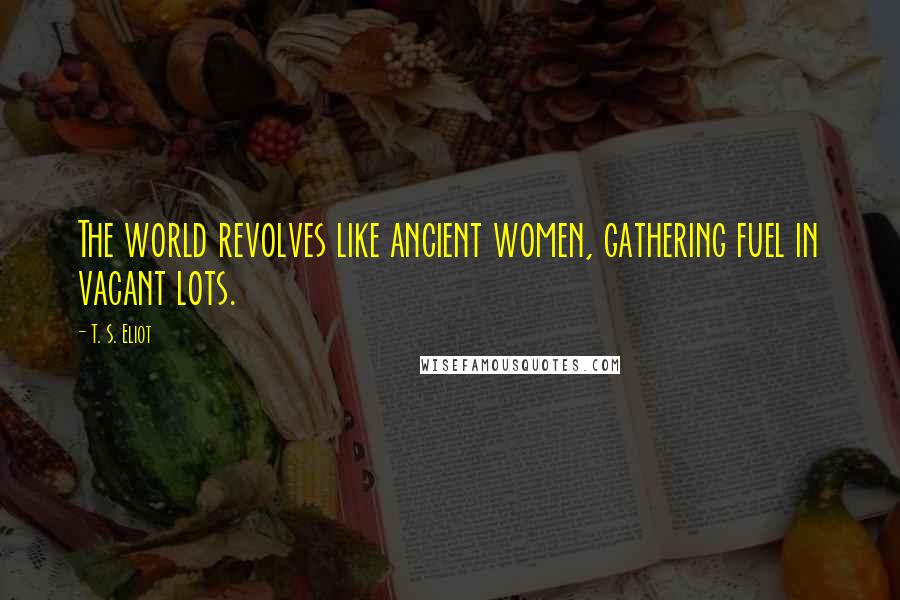 T. S. Eliot Quotes: The world revolves like ancient women, gathering fuel in vacant lots.