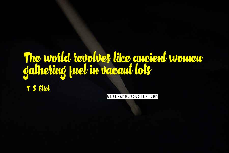 T. S. Eliot Quotes: The world revolves like ancient women, gathering fuel in vacant lots.