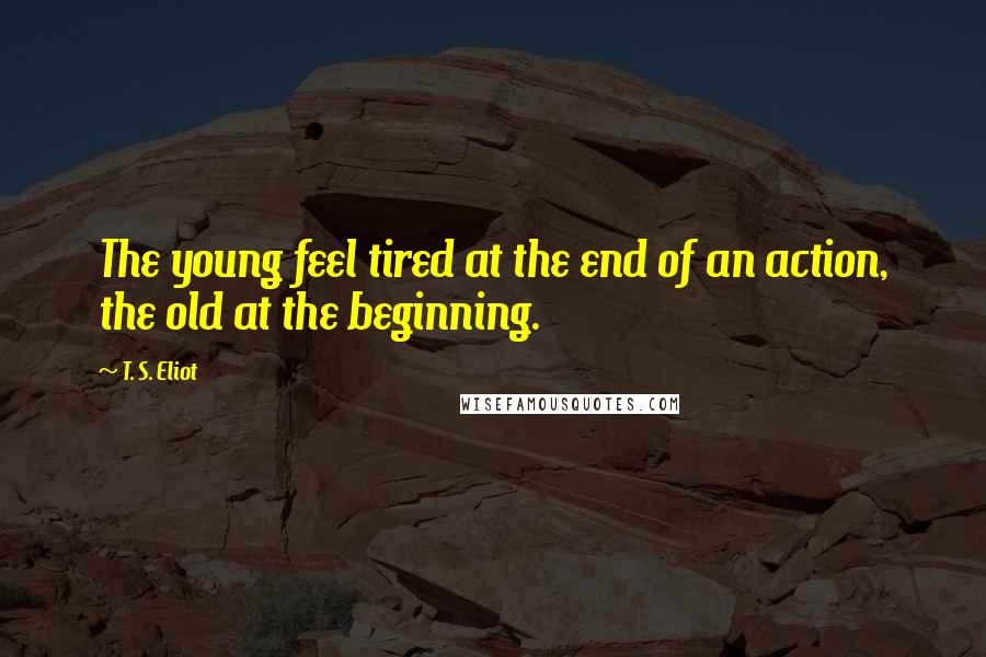 T. S. Eliot Quotes: The young feel tired at the end of an action, the old at the beginning.