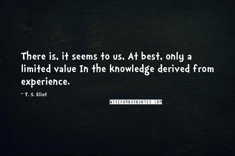 T. S. Eliot Quotes: There is, it seems to us, At best, only a limited value In the knowledge derived from experience.