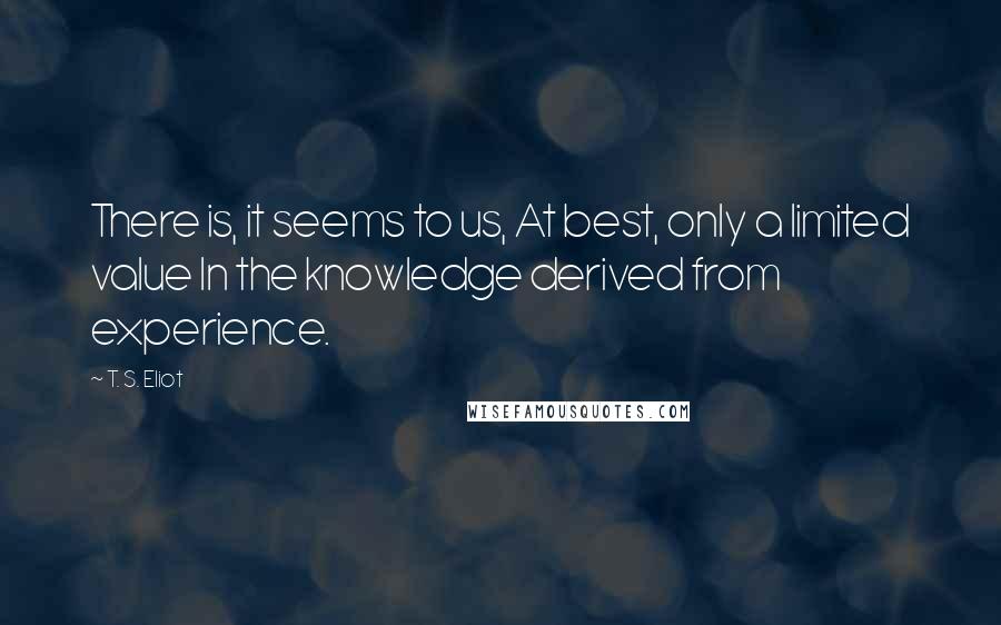 T. S. Eliot Quotes: There is, it seems to us, At best, only a limited value In the knowledge derived from experience.