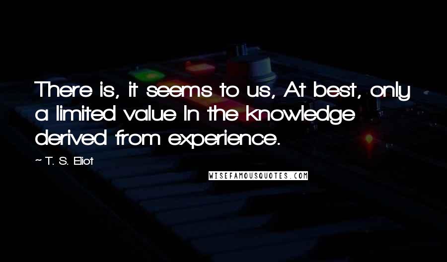 T. S. Eliot Quotes: There is, it seems to us, At best, only a limited value In the knowledge derived from experience.