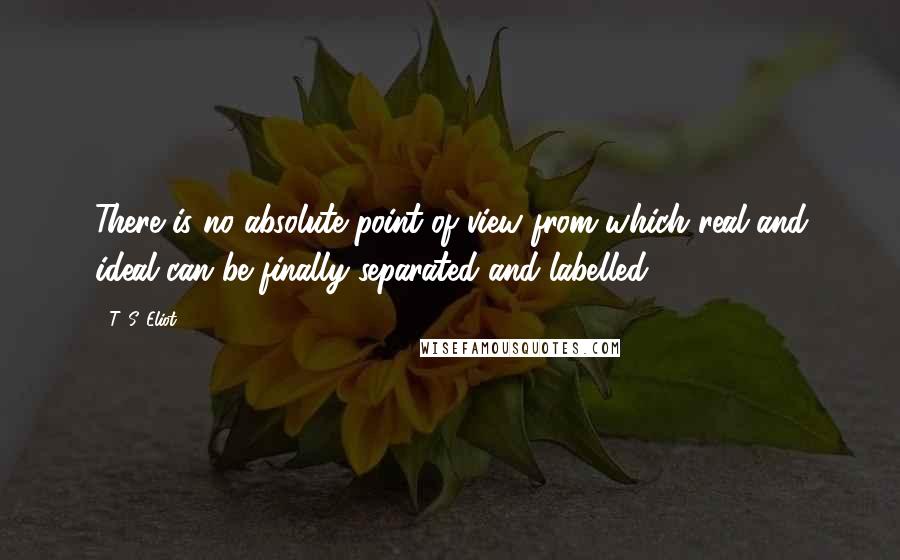 T. S. Eliot Quotes: There is no absolute point of view from which real and ideal can be finally separated and labelled.