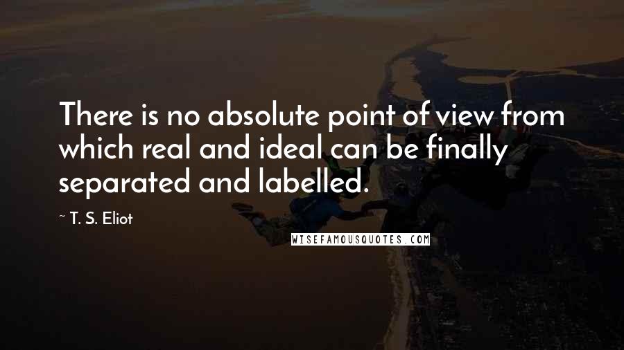 T. S. Eliot Quotes: There is no absolute point of view from which real and ideal can be finally separated and labelled.