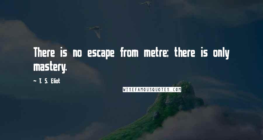 T. S. Eliot Quotes: There is no escape from metre; there is only mastery.