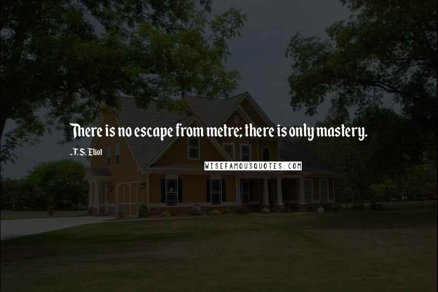 T. S. Eliot Quotes: There is no escape from metre; there is only mastery.