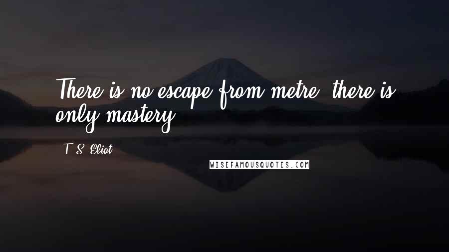 T. S. Eliot Quotes: There is no escape from metre; there is only mastery.