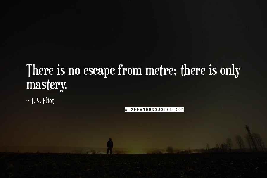 T. S. Eliot Quotes: There is no escape from metre; there is only mastery.