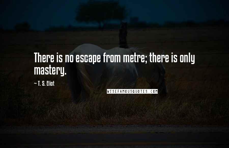 T. S. Eliot Quotes: There is no escape from metre; there is only mastery.