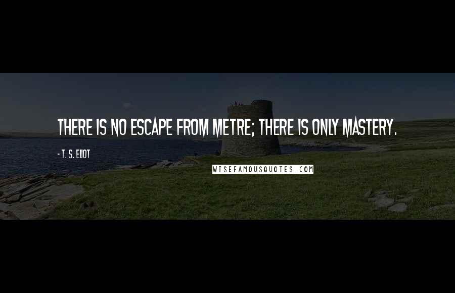 T. S. Eliot Quotes: There is no escape from metre; there is only mastery.