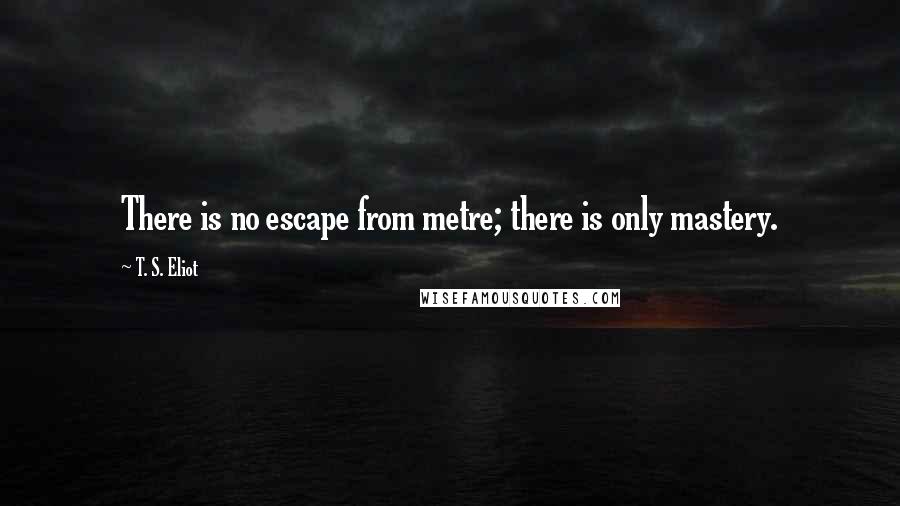 T. S. Eliot Quotes: There is no escape from metre; there is only mastery.