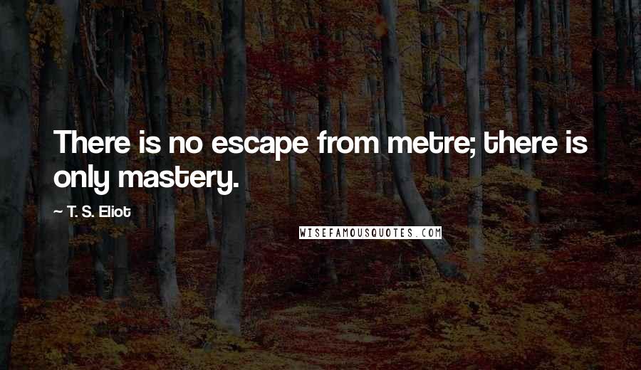 T. S. Eliot Quotes: There is no escape from metre; there is only mastery.