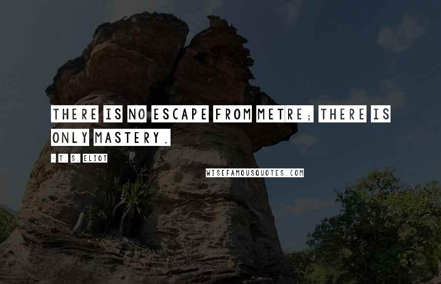 T. S. Eliot Quotes: There is no escape from metre; there is only mastery.