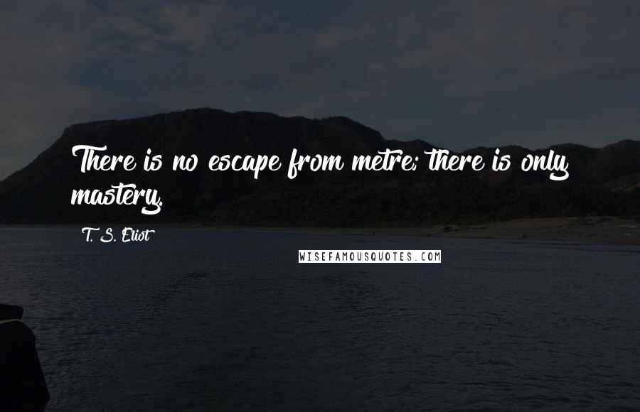 T. S. Eliot Quotes: There is no escape from metre; there is only mastery.