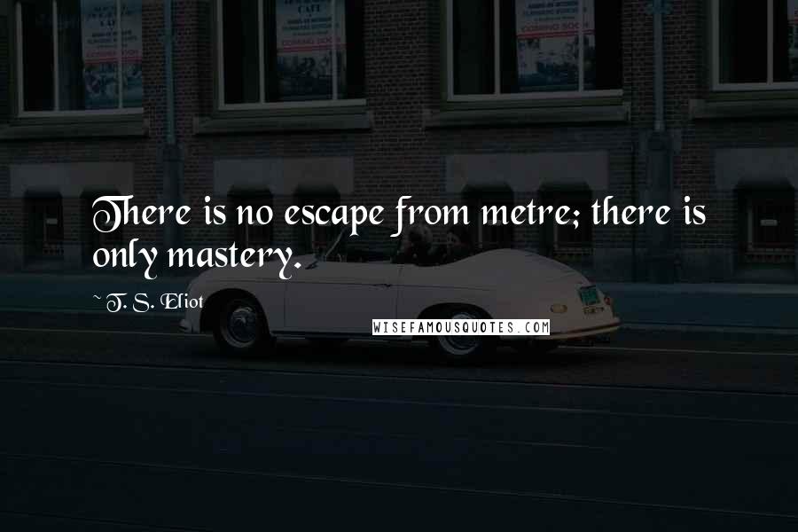 T. S. Eliot Quotes: There is no escape from metre; there is only mastery.