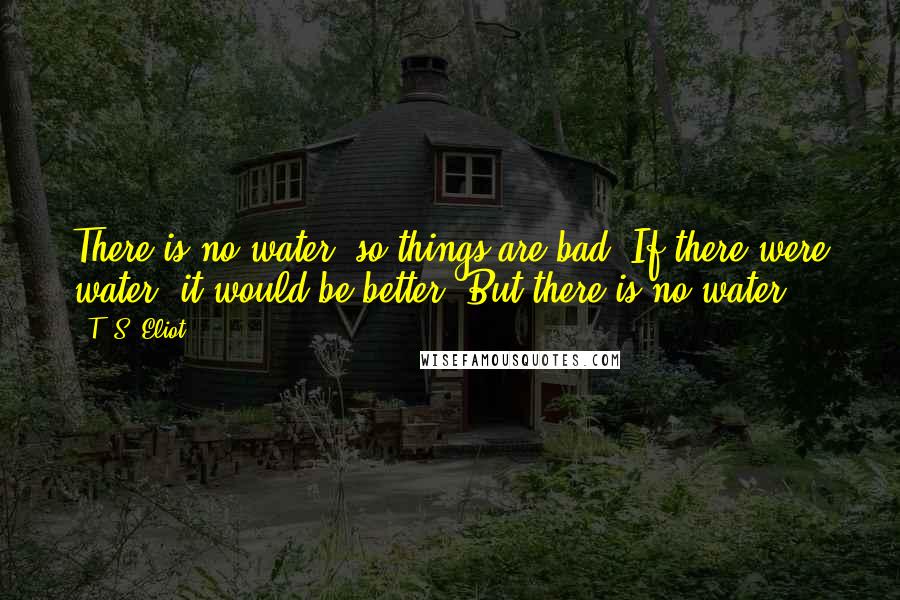 T. S. Eliot Quotes: There is no water, so things are bad. If there were water, it would be better. But there is no water.