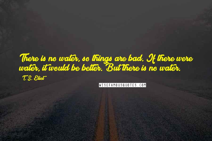 T. S. Eliot Quotes: There is no water, so things are bad. If there were water, it would be better. But there is no water.