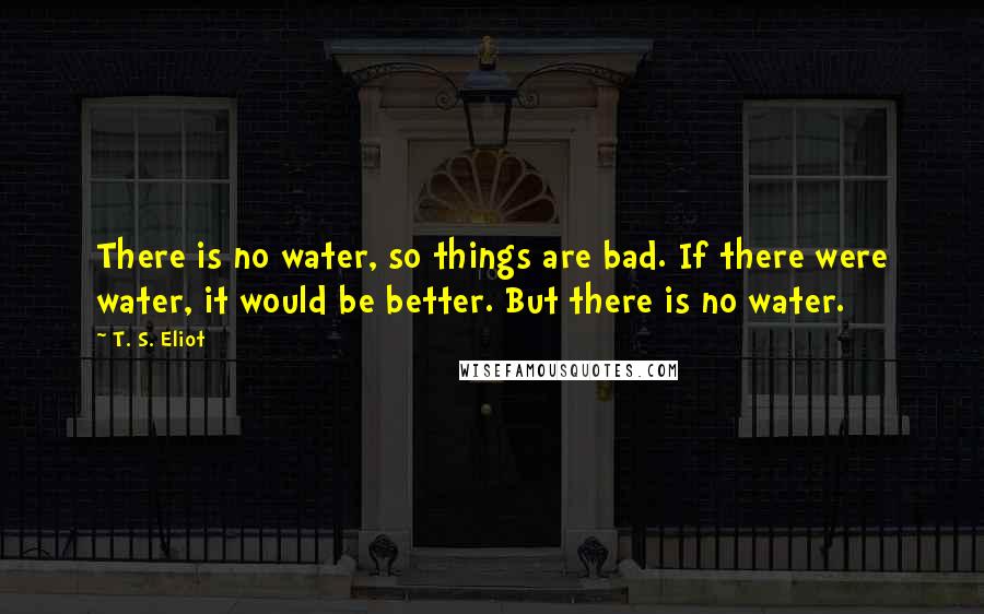 T. S. Eliot Quotes: There is no water, so things are bad. If there were water, it would be better. But there is no water.