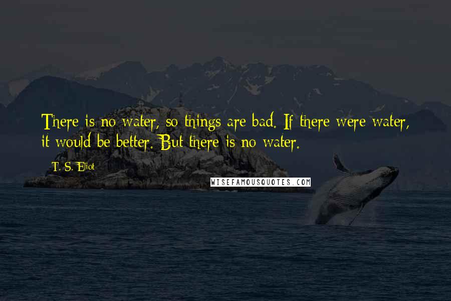 T. S. Eliot Quotes: There is no water, so things are bad. If there were water, it would be better. But there is no water.