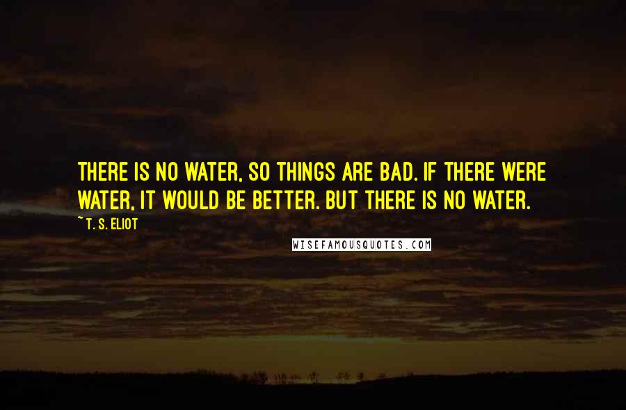 T. S. Eliot Quotes: There is no water, so things are bad. If there were water, it would be better. But there is no water.