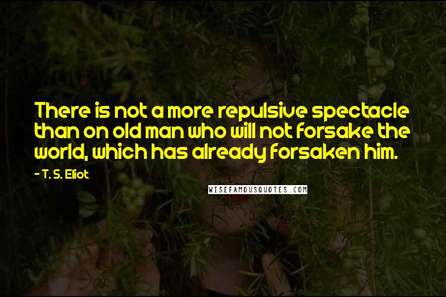 T. S. Eliot Quotes: There is not a more repulsive spectacle than on old man who will not forsake the world, which has already forsaken him.