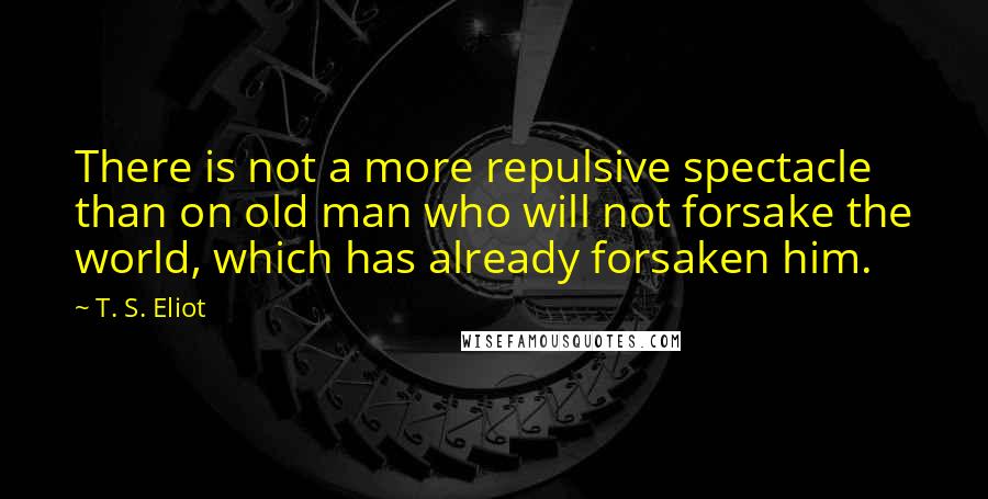 T. S. Eliot Quotes: There is not a more repulsive spectacle than on old man who will not forsake the world, which has already forsaken him.