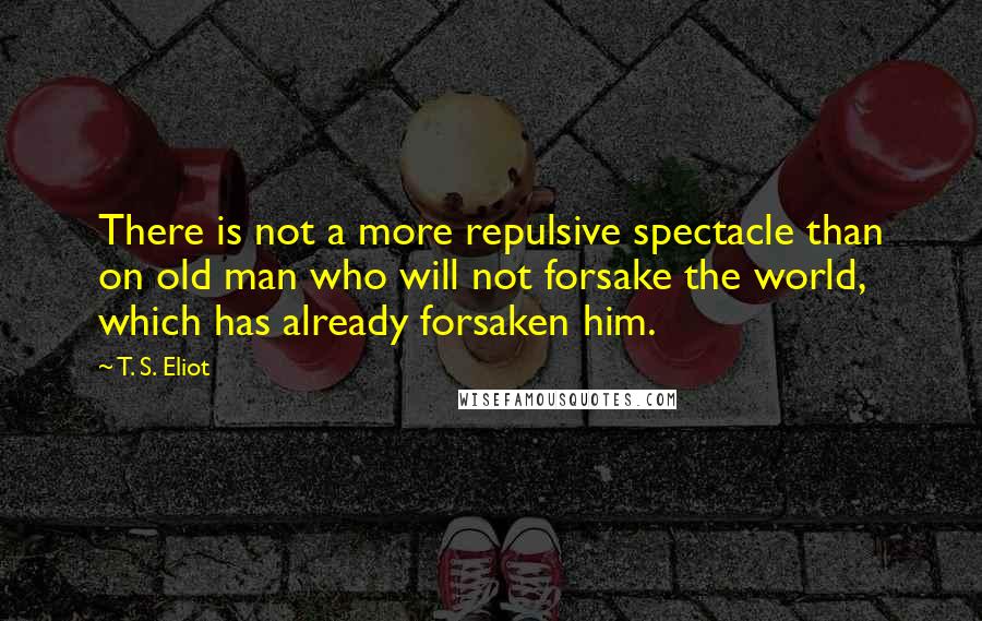 T. S. Eliot Quotes: There is not a more repulsive spectacle than on old man who will not forsake the world, which has already forsaken him.