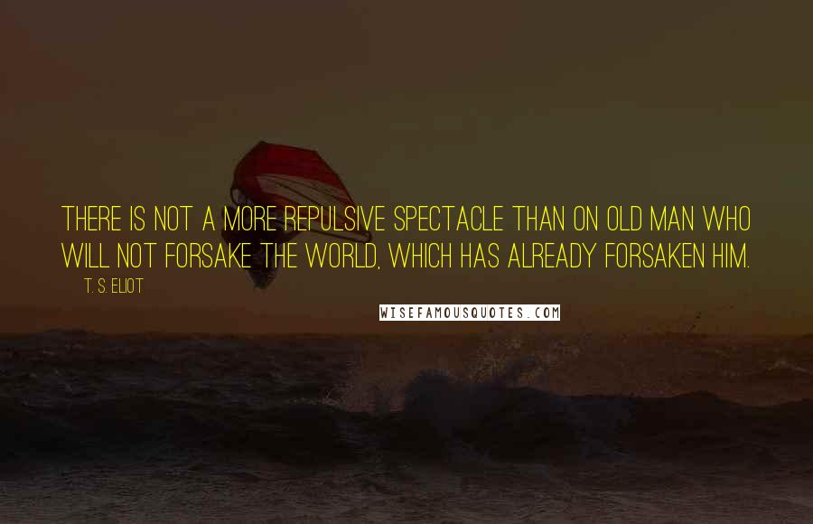 T. S. Eliot Quotes: There is not a more repulsive spectacle than on old man who will not forsake the world, which has already forsaken him.