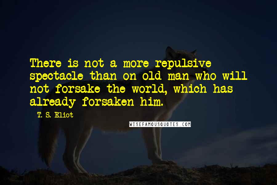 T. S. Eliot Quotes: There is not a more repulsive spectacle than on old man who will not forsake the world, which has already forsaken him.